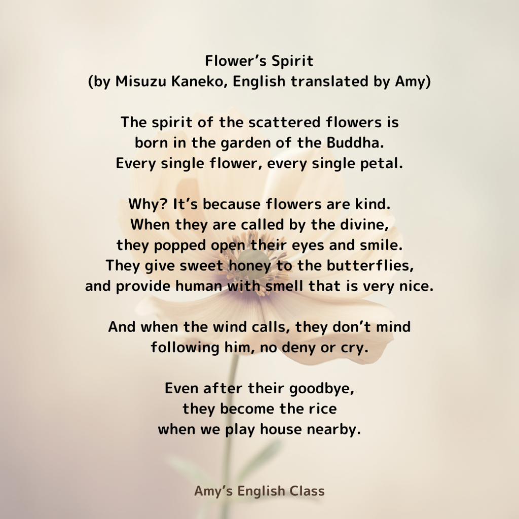 Flower’s spirit

(by Misuzu Kaneko, English translated by Amy)

The spirit of the scattered flowers is
born in the garden of the Buddha.
Every single flower, every single petal.

Why? It’s because flowers are kind.
When they are called by the divine,
they popped open their eyes and smile.
They give sweet honey to the butterflies,
and provide human with smell that is very nice.

And when the wind calls, they don’t mind
following him, no deny or cry.

Even after their goodbye,
they become the rice
when we play house nearby.