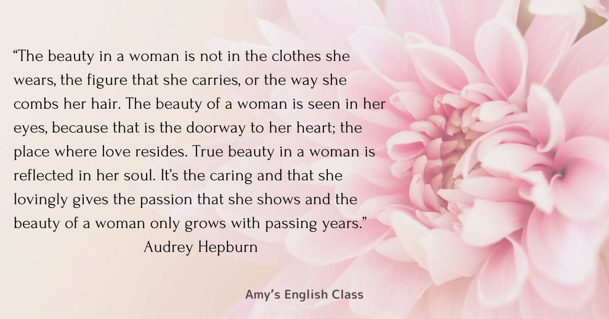 The beauty in a woman is not in the clothes she wears, the figure that she carries, or the way she combs her hair. The beauty of a woman is seen in her eyes, because that is the doorway to her heart; the place where love resides. True beauty in a woman is reflected in her soul. It’s the caring and that she lovingly gives the passion that she shows and the beauty of a woman only grows with passing years.