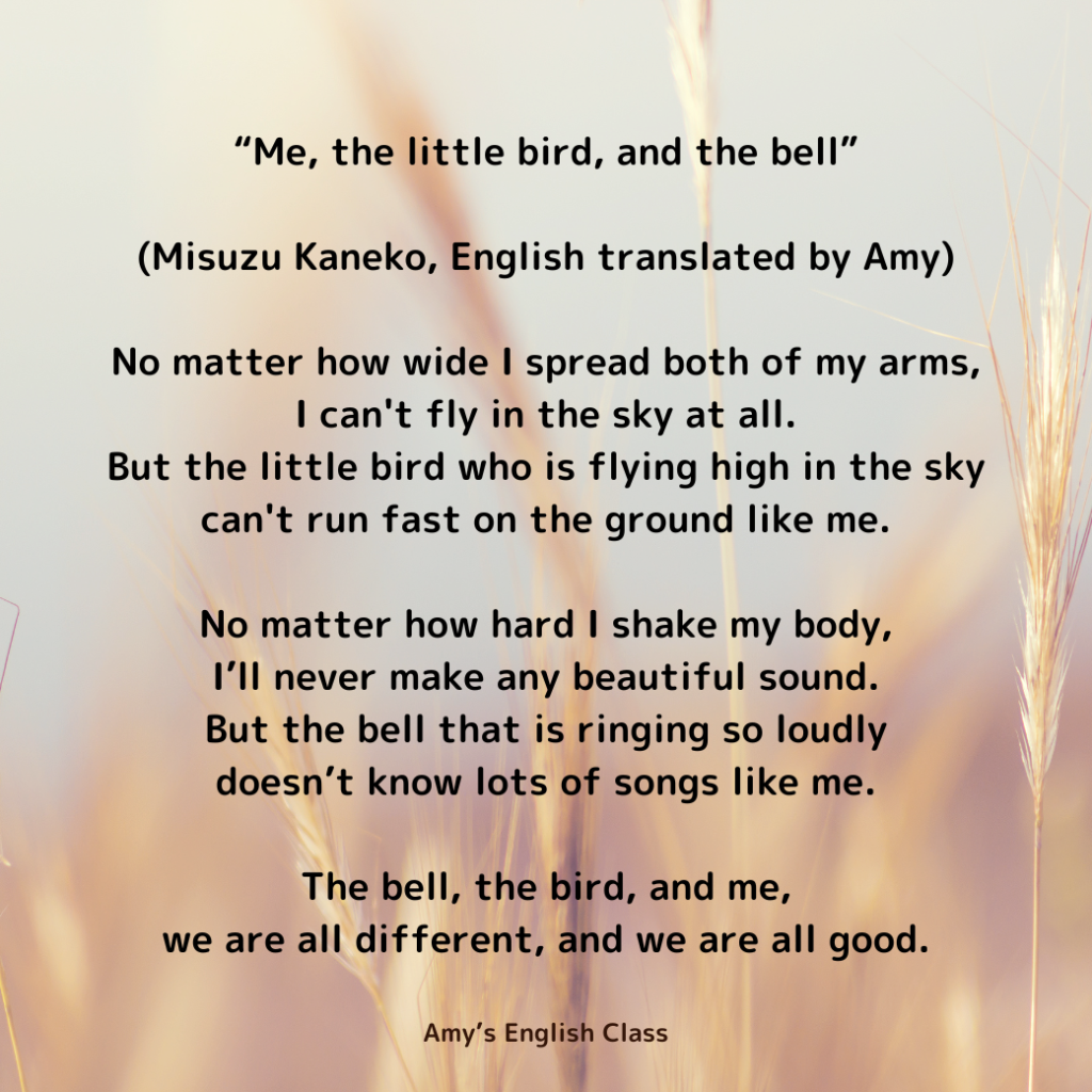 “Me, the little bird, and the bell” (Misuzu Kaneko, English translated by Amy)

No matter how wide I spread both of my arms,
I can't fly in the sky at all.
But the little bird who is flying high in the sky 
can't run fast on the ground like me.

No matter how hard I shake my body,
I’ll never make any beautiful sound.
But the bell that is ringing so loudly
doesn’t know lots of songs like me.

The bell, the bird, and me,
we are all different, and we are all good.

Amy's English Class
