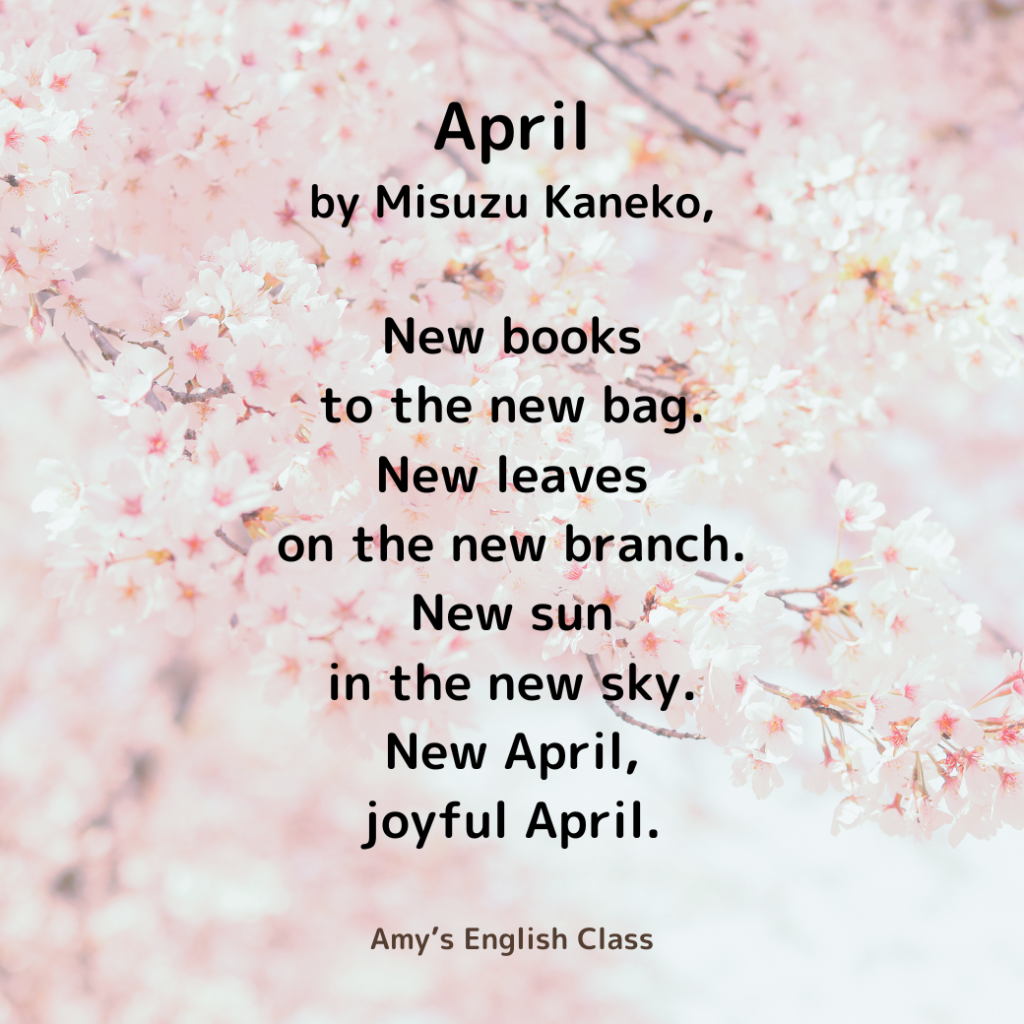 April – by Misuzu Kaneko, English translated by Amy

New books
to the new bag.

New leaves
on the new branch.

New sun
in the new sky.

New April,
joyful April.
