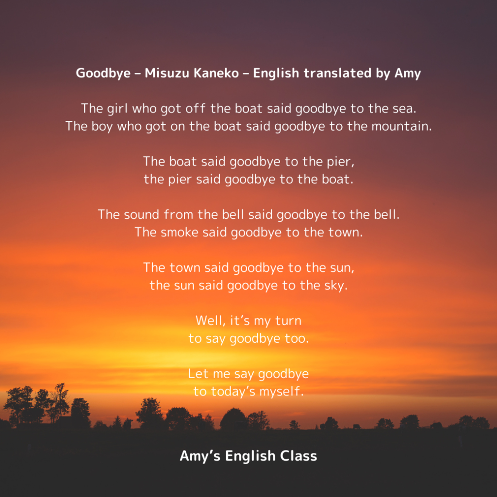 Goodbye – Misuzu Kaneko – English translated by Amy

The girl who got off the boat said goodbye to the sea.
The boy who got on the boat said goodbye to the mountain.

The boat said goodbye to the pier,
the pier said goodbye to the boat.

The sound from the bell said goodbye to the bell.
The smoke said goodbye to the town.

The town said goodbye to the sun,
the sun said goodbye to the sky.

Well, it’s my turn
to say goodbye too.

Let me say goodbye
to today’s myself.